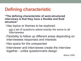 Defining characteristic
“The defining characteristic of semi-structured
interviews is that they have a flexible and fluid
structure”
• Has topics or themes to be explored
• not a set of questions asked exactly the same to all
interviewees
• Flexibility to follow up different areas depending on
interviewees responses and interests
• Has space for the unexpected
• Interviewer and interviewee create the interview
together - unlike questionnaire design
Mason 2004
 