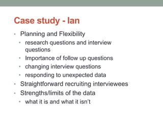 Case study - Ian
• Planning and Flexibility
• research questions and interview
questions
• Importance of follow up questions
• changing interview questions
• responding to unexpected data
• Straightforward recruiting interviewees
• Strengths/limits of the data
• what it is and what it isn’t
 