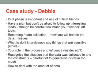 Case study - Debbie
• Pilot phase is important and use of critical friends
• Have a plan but don’t be afraid to follow up interesting
leads – though be careful how much you “wander” off
topic.
• Recording / data collection… how you will handle the
data… issues
• What to do if interviewees say things that are sensitive
(ethics)
• Your role in the process and influence (insider etc?)
• Recognise the situation that the data was collected in and
the constraints – careful not to generalise or claim too
much
• How to deal with the amount of data
 
