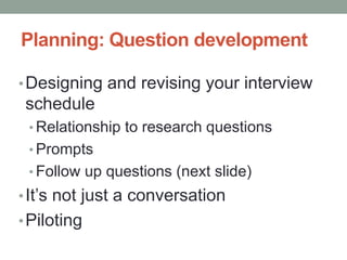 Planning: Question development
•Designing and revising your interview
schedule
• Relationship to research questions
• Prompts
• Follow up questions (next slide)
•It’s not just a conversation
•Piloting
 