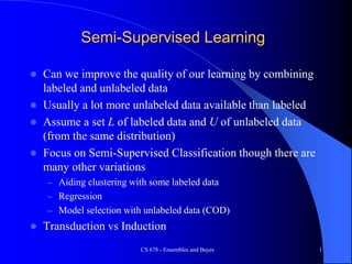 CS 678 - Ensembles and Bayes 1
Semi-Supervised Learning
 Can we improve the quality of our learning by combining
labeled and unlabeled data
 Usually a lot more unlabeled data available than labeled
 Assume a set L of labeled data and U of unlabeled data
(from the same distribution)
 Focus on Semi-Supervised Classification though there are
many other variations
– Aiding clustering with some labeled data
– Regression
– Model selection with unlabeled data (COD)
 Transduction vs Induction
 