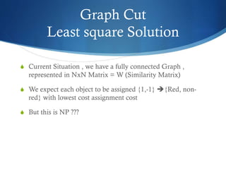 Graph Cut
Least square Solution
S Current Situation , we have a fully connected Graph ,

represented in NxN Matrix = W (Similarity Matrix)
S We expect each object to be assigned {1,-1} {Red, non-

red} with lowest cost assignment cost
S But this is NP ???

 
