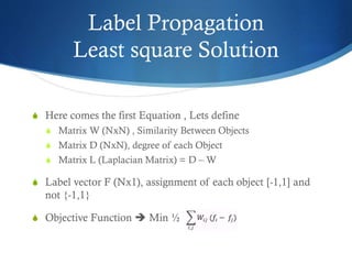Label Propagation
Least square Solution
S Here comes the first Equation , Lets define
S Matrix W (NxN) , Similarity Between Objects
S Matrix D (NxN), degree of each Object
S Matrix L (Laplacian Matrix) = D – W

S Label vector F (Nx1), assignment of each object [-1,1] and

not {-1,1}
S Objective Function  Min ½

 