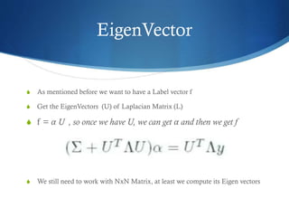 EigenVector

S

As mentioned before we want to have a Label vector f

S

Get the EigenVectors (U) of Laplacian Matrix (L)

S f = α U , so once we have U, we can get α and then we get f

S

We still need to work with NxN Matrix, at least we compute its Eigen vectors

 