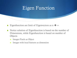 Eigen Function

S Eigenfunction are limit of Eigenvectors as n  ∞
S Notice solution of Eigenfunction is based on the number of

Dimensions, while Eigenfunction is based on number of
Objects
S Images Pixels as Object
S Images with local features as dimension

 