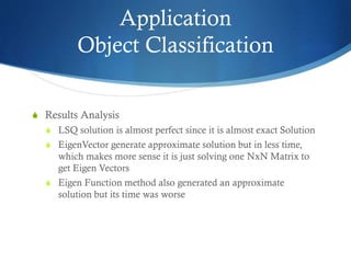 Application
Object Classification
S Results Analysis
S LSQ solution is almost perfect since it is almost exact Solution
S EigenVector generate approximate solution but in less time,

which makes more sense it is just solving one NxN Matrix to
get Eigen Vectors
S Eigen Function method also generated an approximate
solution but its time was worse

 