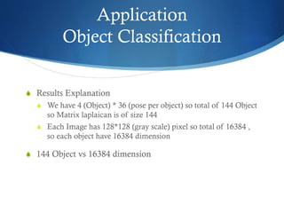 Application
Object Classification
S Results Explanation
S We have 4 (Object) * 36 (pose per object) so total of 144 Object

so Matrix laplaican is of size 144
S Each Image has 128*128 (gray scale) pixel so total of 16384 ,
so each object have 16384 dimension
S 144 Object vs 16384 dimension

 