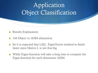 Application
Object Classification
S Results Explanation
S 144 Object vs 16384 dimension
S So it is expected that LSQ , EigenVector method to finish

faster since Matrix L is not that big
S While Eigen-function will take a long time to compute the

Eigen-function for each dimension 16384

 