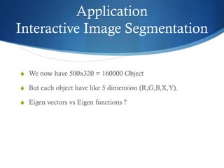 Application
Interactive Image Segmentation
S We now have 500x320 = 160000 Object
S But each object have like 5 dimension (R,G,B,X,Y).
S Eigen vectors vs Eigen functions ?

 