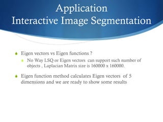 Application
Interactive Image Segmentation
S Eigen vectors vs Eigen functions ?
S No Way LSQ or Eigen vectors can support such number of

objects , Laplacian Matrix size is 160000 x 160000.
S Eigen function method calculates Eigen vectors of 5

dimensions and we are ready to show some results

 