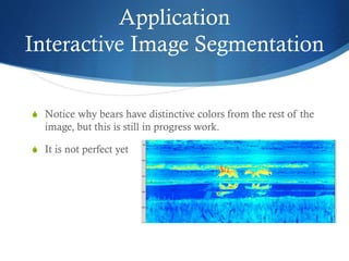 Application
Interactive Image Segmentation
S Notice why bears have distinctive colors from the rest of the

image, but this is still in progress work.
S It is not perfect yet

 