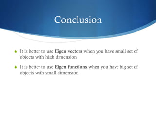 Conclusion
S It is better to use Eigen vectors when you have small set of

objects with high dimension
S It is better to use Eigen functions when you have big set of

objects with small dimension

 