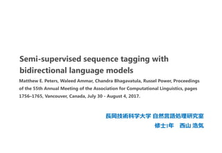 Semi-supervised sequence tagging with
bidirectional language models
長岡技術科学大学 自然言語処理研究室
修士1年 西山 浩気
Matthew E. Peters, Waleed Ammar, Chandra Bhagavatula, Russel Power, Proceedings
of the 55th Annual Meeting of the Association for Computational Linguistics, pages
1756–1765, Vancouver, Canada, July 30 - August 4, 2017.
 