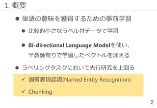  単語の意味を獲得するための事前学習
 比較的小さなラベル付データで学習
 Bi-directional Language Modelを使い、
半教師有りで学習したベクトルを加える
 ラベリングタスクにおいて先行研究を上回る
✓ 固有表現認識(Named Entity Recognition)
✓ Chunking
1. 概要
2
 