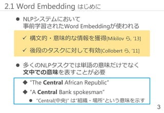  NLPシステムにおいて
事前学習されたWord Embeddingが使われる
✓ 構文的・意味的な情報を獲得[Mikilov ら, ‘13]
✓ 後段のタスクに対して有効[Collobert ら, ‘11]
 多くのNLPタスクでは単語の意味だけでなく
文中での意味を表すことが必要
 “The Central African Republic”
 “A Central Bank spokesman”
 “Central(中央)” は”組織・場所”という意味を示す
2.1 Word Embedding はじめに
3
 