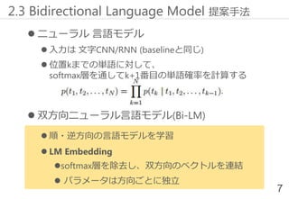  ニューラル 言語モデル
 入力は 文字CNN/RNN (baselineと同じ)
 位置kまでの単語に対して、
softmax層を通してk+1番目の単語確率を計算する
 双方向ニューラル言語モデル(Bi-LM)
 順・逆方向の言語モデルを学習
 LM Embedding
softmax層を除去し、双方向のベクトルを連結
 パラメータは方向ごとに独立
2.3 Bidirectional Language Model 提案手法
7
 