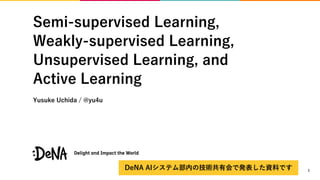 Semi-supervised Learning,
Weakly-supervised Learning,
Unsupervised Learning, and
Active Learning
Yusuke Uchida / @yu4u
1DeNA AIシステム部内の技術共有会で発表した資料です
 