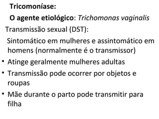 Tricomoníase:
O agente etiológico: Trichomonas vaginalis
Transmissão sexual (DST):
Sintomático em mulheres e assintomático em
homens (normalmente é o transmissor)
• Atinge geralmente mulheres adultas
• Transmissão pode ocorrer por objetos e
roupas
• Mãe durante o parto pode transmitir para
filha
 