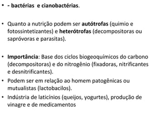 • - bactérias e cianobactérias.
• Quanto a nutrição podem ser autótrofas (quimio e
fotossintetizantes) e heterótrofas (decompositoras ou
sapróvoras e parasitas).
• Importância: Base dos ciclos biogeoquímicos do carbono
(decompositoras) e do nitrogênio (fixadoras, nitrificantes
e desnitrificantes).
• Podem ser em relação ao homem patogênicas ou
mutualistas (lactobacilos).
• Indústria de laticínios (queijos, yogurtes), produção de
vinagre e de medicamentos
 