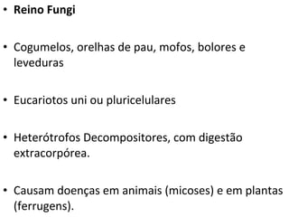• Reino Fungi
• Cogumelos, orelhas de pau, mofos, bolores e
leveduras
• Eucariotos uni ou pluricelulares
• Heterótrofos Decompositores, com digestão
extracorpórea.
• Causam doenças em animais (micoses) e em plantas
(ferrugens).
 