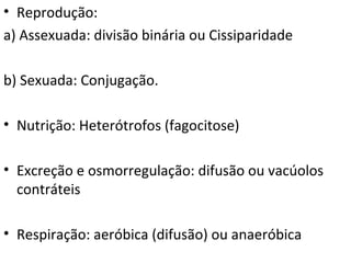 • Reprodução:
a) Assexuada: divisão binária ou Cissiparidade
b) Sexuada: Conjugação.
• Nutrição: Heterótrofos (fagocitose)
• Excreção e osmorregulação: difusão ou vacúolos
contráteis
• Respiração: aeróbica (difusão) ou anaeróbica
 