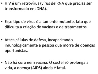 • HIV é um retrovírus (vírus de RNA que precisa ser
transformado em DNA).
• Esse tipo de vírus é altamente mutante, fato que
dificulta a criação de vacinas e de tratamentos.
• Ataca células de defesa, incapacitando
imunologicamente a pessoa que morre de doenças
oportunistas.
• Não há cura nem vacina. O coctel só prolonga a
vida, a doença (AIDS) ainda é fatal.
 