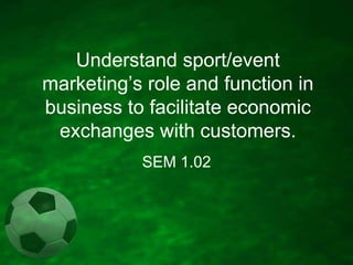 Understand sport/event
marketing’s role and function in
business to facilitate economic
exchanges with customers.
SEM 1.02

 