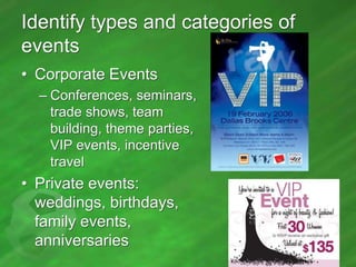 Identify types and categories of
events
• Corporate Events
– Conferences, seminars,
trade shows, team
building, theme parties,
VIP events, incentive
travel

• Private events:
weddings, birthdays,
family events,
anniversaries

 
