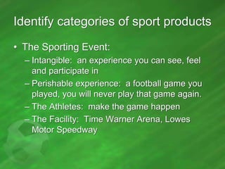 Identify categories of sport products
• The Sporting Event:
– Intangible: an experience you can see, feel
and participate in
– Perishable experience: a football game you
played, you will never play that game again.
– The Athletes: make the game happen
– The Facility: Time Warner Arena, Lowes
Motor Speedway

 