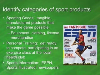 Identify categories of sport products
• Sporting Goods: tangible,
manufactured products that
make the game possible.
– Equipment, clothing, license
merchandise
• Personal Training: get ready
to compete, participating in an
exercise class at the local
health club
• Sports Information: ESPN,
Sports Illustrated, newspapers

 