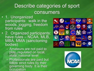 Describe categories of sport
consumers

• 1. Unorganized
participants: walk in the
woods, jogging, freedom
from rules
• 2. Organized participants:
have rules – NCAA, MLB,
MBA, MMA (sanctioning
bodies)
– Amateurs are not paid to
play, regulated on local,
state, national level
– Professionals are paid but
follow strict rules by their
governing body. It is their
occupation

 