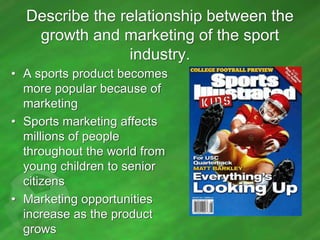 Describe the relationship between the
growth and marketing of the sport
industry.
• A sports product becomes
more popular because of
marketing
• Sports marketing affects
millions of people
throughout the world from
young children to senior
citizens
• Marketing opportunities
increase as the product
grows

 