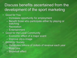 Discuss benefits ascertained from the
development of the sport marketing
• Good for You
– Increases opportunity for employment
– Benefit those who participate either by playing or
watching
– Recreation
– Entertainment
• Good for the Local Community
– Economic effect of a major event
– Improve city’s image
• Good for Society
– Generates billions of dollars of revenue each year
– More jobs
– Snowball effect

 