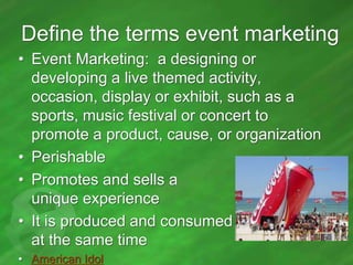 Define the terms event marketing
• Event Marketing: a designing or
developing a live themed activity,
occasion, display or exhibit, such as a
sports, music festival or concert to
promote a product, cause, or organization
• Perishable
• Promotes and sells a
unique experience
• It is produced and consumed
at the same time
• American Idol

 
