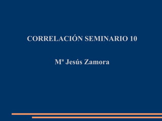 CORRELACIÓN SEMINARIO 10
Mª Jesús Zamora
 