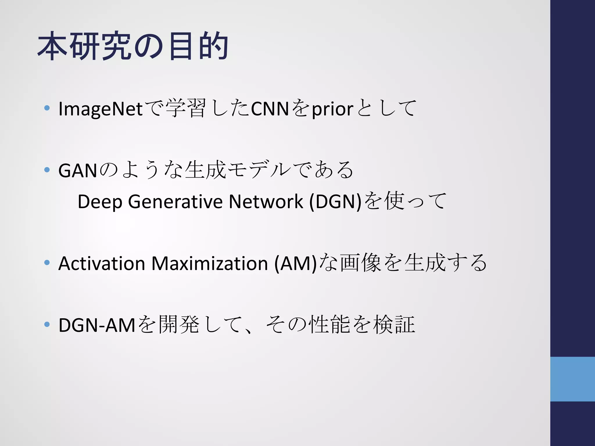 本研究の目的
• ImageNetで学習したCNNをpriorとして
• GANのような生成モデルである
Deep Generative Network (DGN)を使って
• Activation Maximization (AM)な画像を生成する
• DGN-AMを開発して、その性能を検証
 