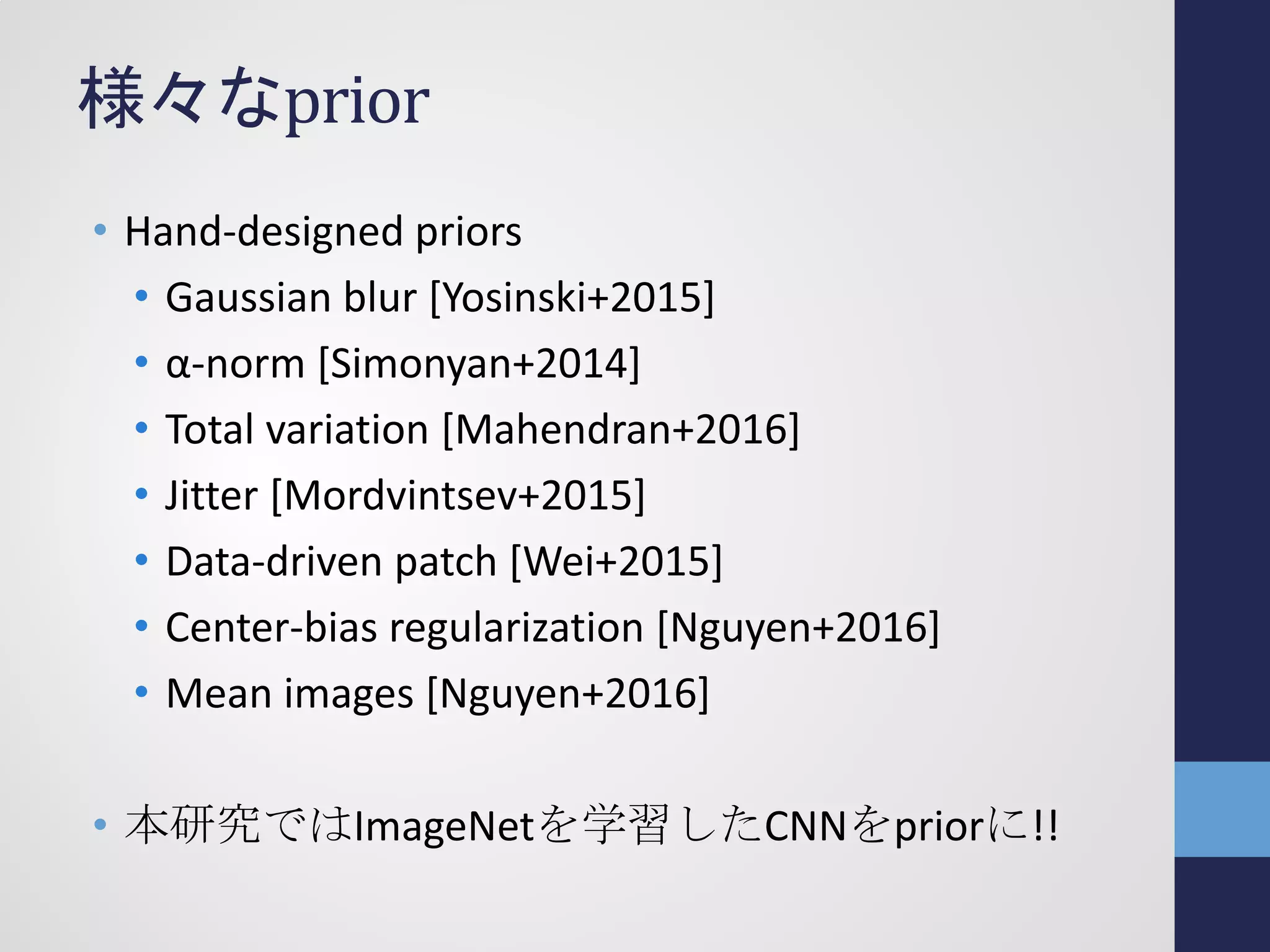 様々なprior
• Hand-designed priors
• Gaussian blur [Yosinski+2015]
• α-norm [Simonyan+2014]
• Total variation [Mahendran+2016]
• Jitter [Mordvintsev+2015]
• Data-driven patch [Wei+2015]
• Center-bias regularization [Nguyen+2016]
• Mean images [Nguyen+2016]
• 本研究ではImageNetを学習したCNNをpriorに!!
 