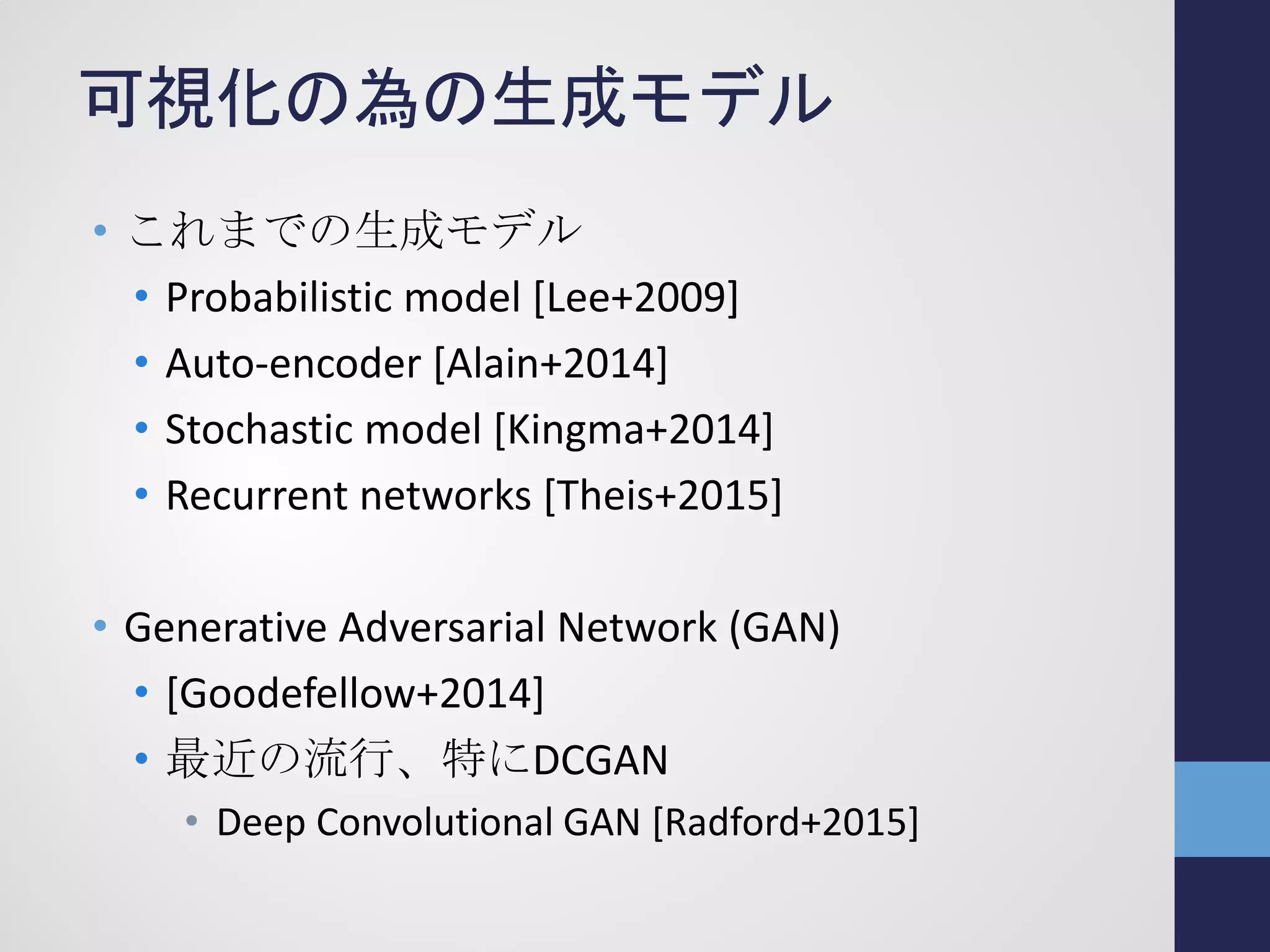 可視化の為の生成モデル
• これまでの生成モデル
• Probabilistic model [Lee+2009]
• Auto-encoder [Alain+2014]
• Stochastic model [Kingma+2014]
• Recurrent networks [Theis+2015]
• Generative Adversarial Network (GAN)
• [Goodefellow+2014]
• 最近の流行、特にDCGAN
• Deep Convolutional GAN [Radford+2015]
 
