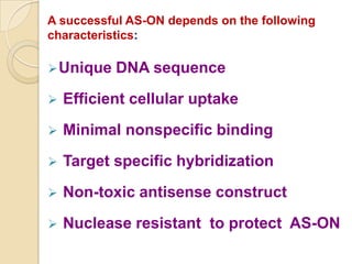A successful AS-ON depends on the following
characteristics:

 Unique   DNA sequence
   Efficient cellular uptake
   Minimal nonspecific binding
   Target specific hybridization
   Non-toxic antisense construct
   Nuclease resistant to protect AS-ON
 
