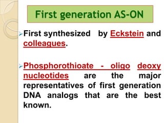 First generation AS-ON
Firstsynthesized by Eckstein and
 colleagues.

Phosphorothioate   - oligo deoxy
 nucleotides    are     the   major
 representatives of first generation
 DNA analogs that are the best
 known.
 