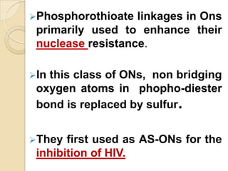Phosphorothioate  linkages in Ons
 primarily used to enhance their
 nuclease resistance.

Inthis class of ONs, non bridging
 oxygen atoms in phopho-diester
 bond is replaced by sulfur.


They  first used as AS-ONs for the
 inhibition of HIV.
 