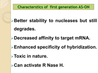 Characterstics of first generation AS-ON


Better   stability to nucleases but still
 degrades.
Decreased    affinity to target mRNA.
Enhanced    specificity of hybridization.
Toxic   in nature.
Can   activate R Nase H.
 