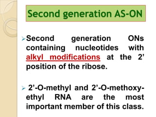 Second generation AS-ON

Second       generation  ONs
 containing nucleotides with
 alkyl modifications at the 2’
 position of the ribose.

 2’-O-methyl and 2’-O-methoxy-
 ethyl RNA are the most
 important member of this class.
 