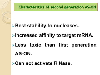 Characterstics of second generation AS-ON



Best   stability to nucleases.
Increased   affinity to target mRNA.
Less    toxic than first generation
 AS-ON.
Can   not activate R Nase.
 