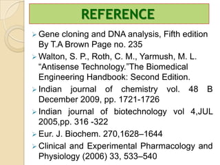 REFERENCE
 Gene   cloning and DNA analysis, Fifth edition
  By T.A Brown Page no. 235
 Walton, S. P., Roth, C. M., Yarmush, M. L.
  “Antisense Technology.”The Biomedical
  Engineering Handbook: Second Edition.
 Indian journal of chemistry vol. 48 B
  December 2009, pp. 1721-1726
 Indian journal of biotechnology vol 4,JUL
  2005,pp. 316 -322
 Eur. J. Biochem. 270,1628–1644
 Clinical and Experimental Pharmacology and
  Physiology (2006) 33, 533–540
 