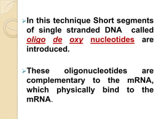 In this technique Short segments
 of single stranded DNA called
 oligo de oxy nucleotides are
 introduced.

These   oligonucleotides are
 complementary to the mRNA,
 which physically bind to the
 mRNA.
 