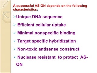 A successful AS-ON depends on the following characteristics : Unique DNA sequence Efficient cellular uptake Minimal nonspecific binding Target specific hybridization Non-toxic antisense construct Nuclease resistant  to protect  AS-ON 