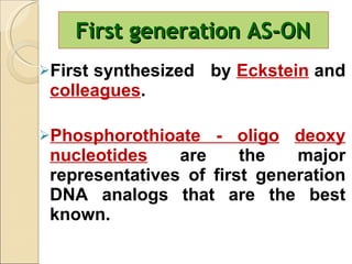 First generation AS-ON  First synthesized  by  Eckstein  and  colleagues . Phosphorothioate - oligo   deoxy nucleotides   are the major representatives of first generation DNA analogs that are the best known. 