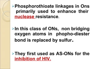Phosphorothioate linkages in Ons  primarily used to enhance their  nuclease  resistance . In this class of ONs,  non bridging oxygen atoms in  phopho-diester bond is replaced by sulfur . They first used as AS-ONs for the  inhibition of HIV. 