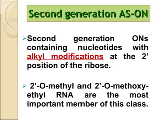 Second generation AS-ON Second generation ONs containing nucleotides with  alkyl modifications   at the 2’ position of the ribose. 2’-O-methyl and 2’-O-methoxy-ethyl RNA are the most important member of this class. 